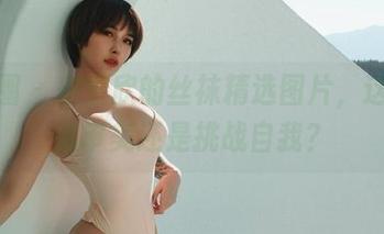 微密圈 - 宋昱欣的丝袜精选图片，这到底是审美还是挑战自我？